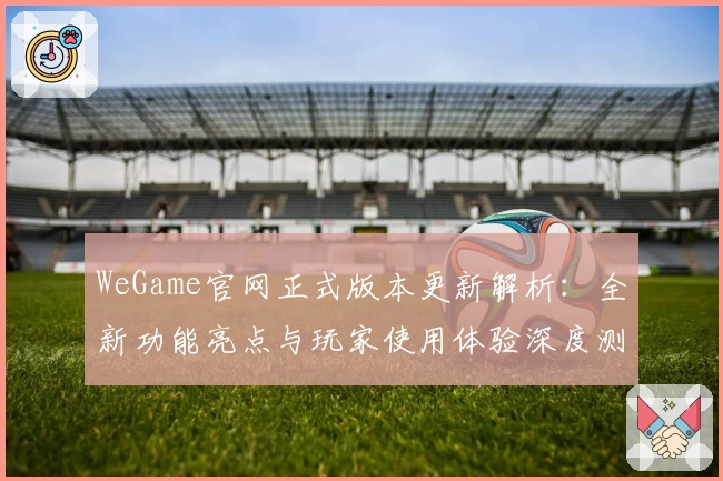 WeGame官网正式版本更新解析：全新功能亮点与玩家使用体验深度测评