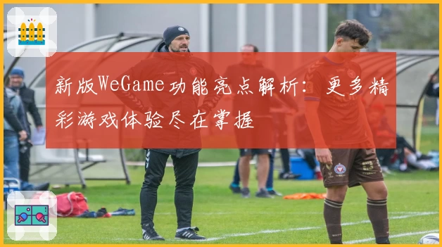 新版WeGame功能亮点解析：更多精彩游戏体验尽在掌握