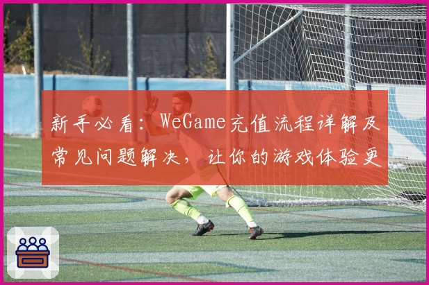 新手必看：WeGame充值流程详解及常见问题解决，让你的游戏体验更畅快