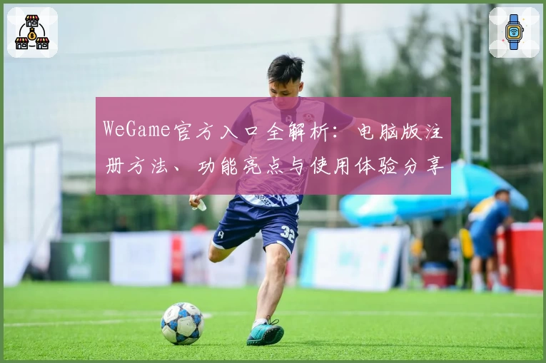 WeGame官方入口全解析:电脑版注册方法、功能亮点与使用体验分享