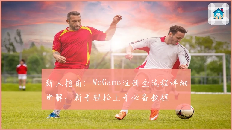 新人指南：WeGame注册全流程详细讲解，新手轻松上手必备教程