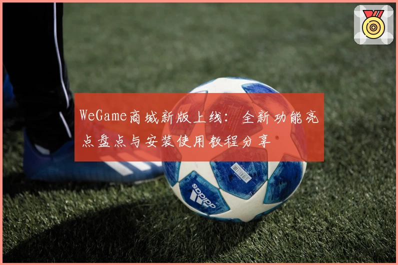 WeGame商城新版上线：全新功能亮点盘点与安装使用教程分享