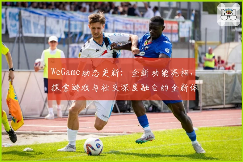 WeGame动态更新：全新功能亮相，探索游戏与社交深度融合的全新体验
