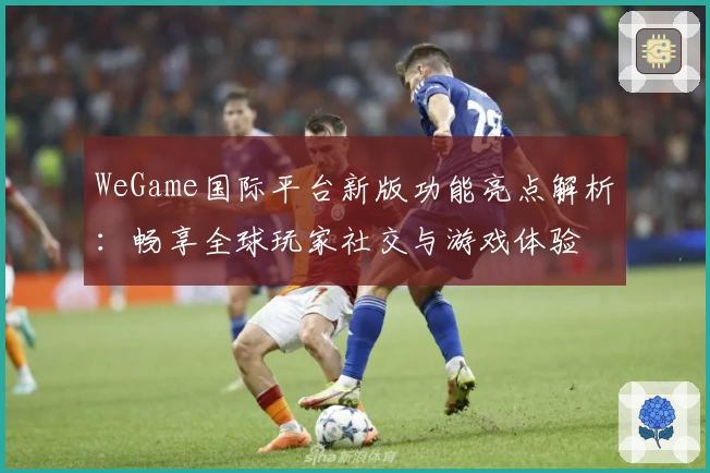 WeGame国际平台新版功能亮点解析：畅享全球玩家社交与游戏体验