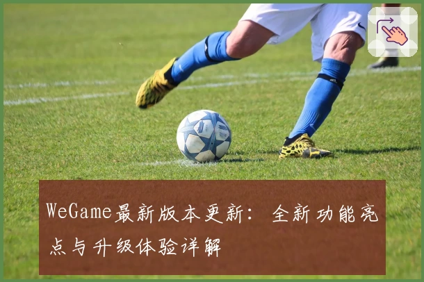 WeGame最新版本更新:全新功能亮点与升级体验详解