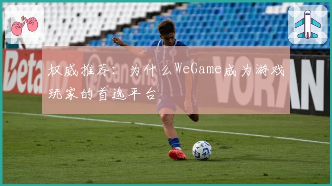 权威推荐：为什么WeGame成为游戏玩家的首选平台