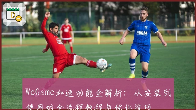 WeGame加速功能全解析：从安装到使用的全流程教程与优化技巧
