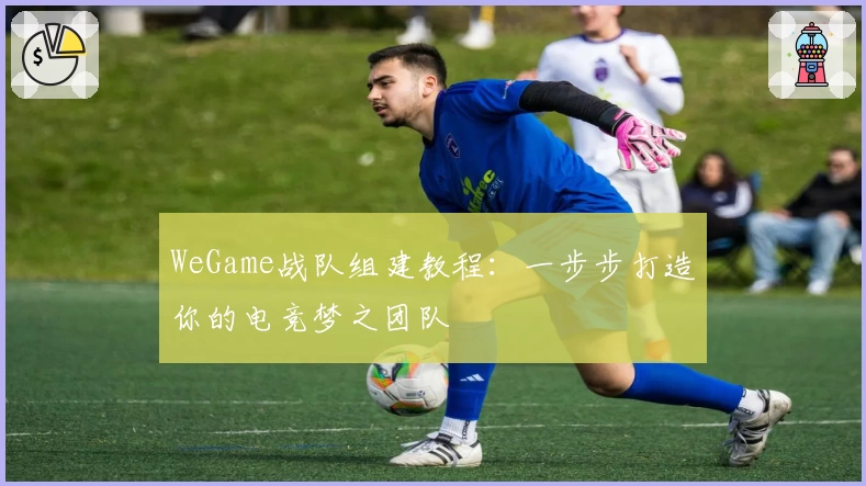 WeGame战队组建教程：一步步打造你的电竞梦之团队