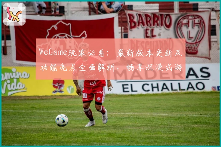 WeGame玩家必看：最新版本更新及功能亮点全面解析，畅享沉浸式游戏体验