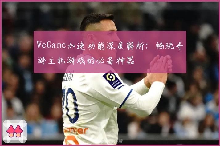 WeGame加速功能深度解析：畅玩手游主机游戏的必备神器