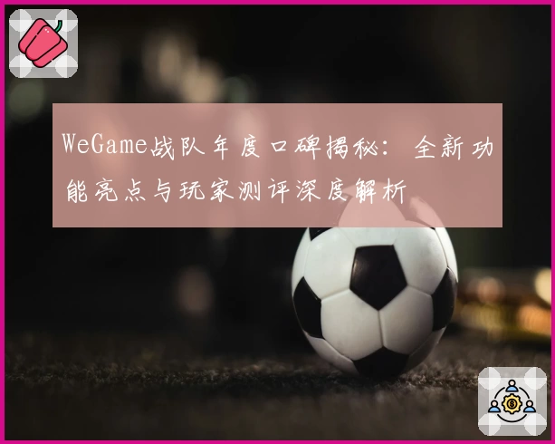 WeGame战队年度口碑揭秘:全新功能亮点与玩家测评深度解析