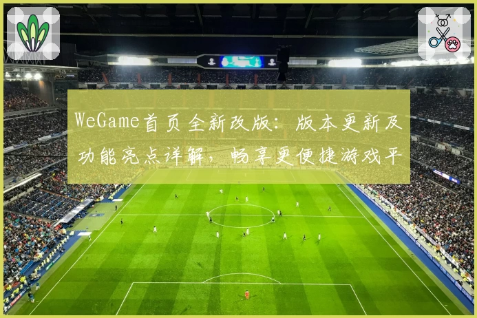 WeGame首页全新改版：版本更新及功能亮点详解，畅享更便捷游戏平台体验
