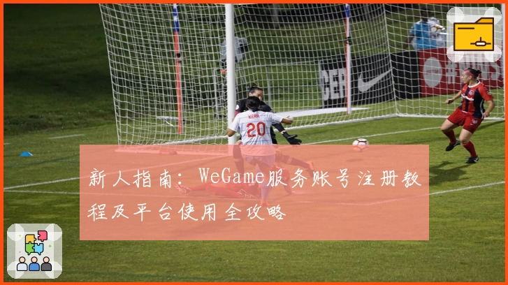 新人指南：WeGame服务账号注册教程及平台使用全攻略