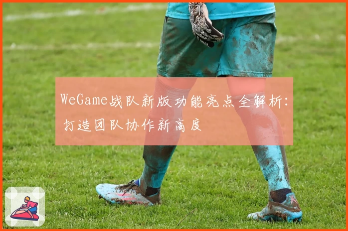 WeGame战队新版功能亮点全解析：打造团队协作新高度