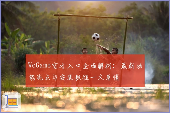 WeGame官方入口全面解析：最新功能亮点与安装教程一文看懂