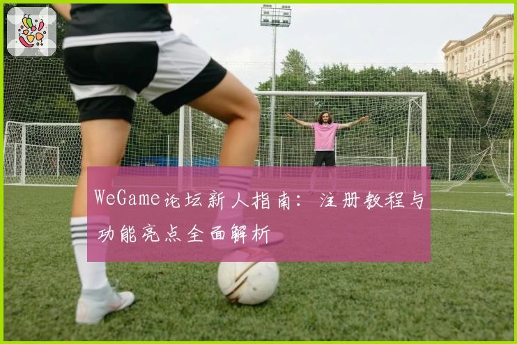 WeGame论坛新人指南:注册教程与功能亮点全面解析