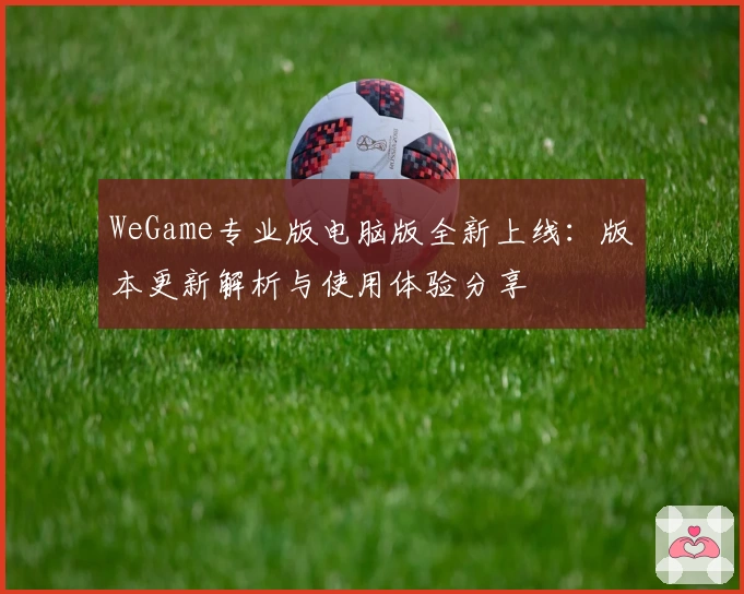 WeGame专业版电脑版全新上线：版本更新解析与使用体验分享