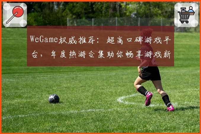 WeGame权威推荐:超高口碑游戏平台,年度热游合集助你畅享游戏新体验