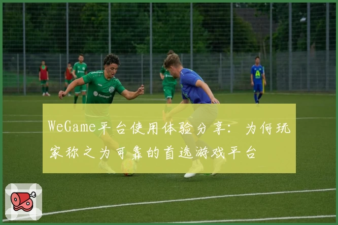 WeGame平台使用体验分享:为何玩家称之为可靠的首选游戏平台