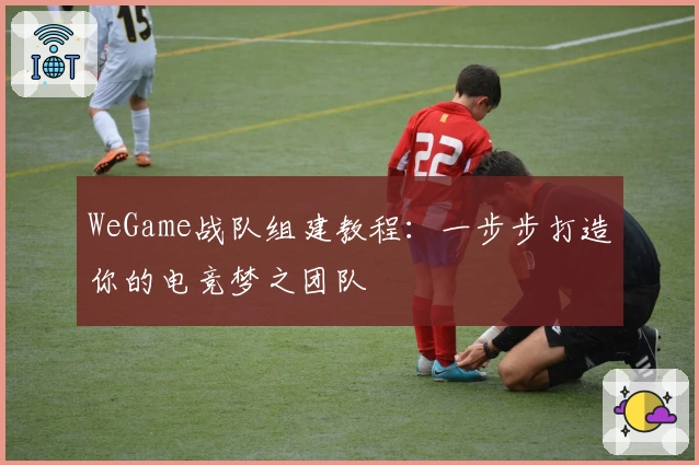 WeGame战队组建教程：一步步打造你的电竞梦之团队