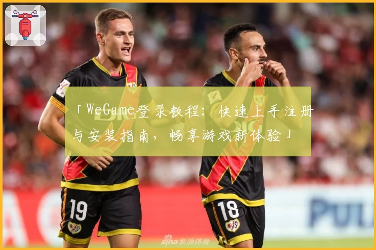 「WeGame登录教程：快速上手注册与安装指南，畅享游戏新体验」