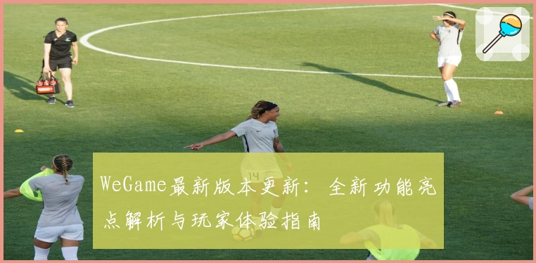 WeGame最新版本更新：全新功能亮点解析与玩家体验指南