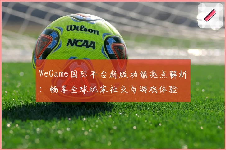 WeGame国际平台新版功能亮点解析：畅享全球玩家社交与游戏体验