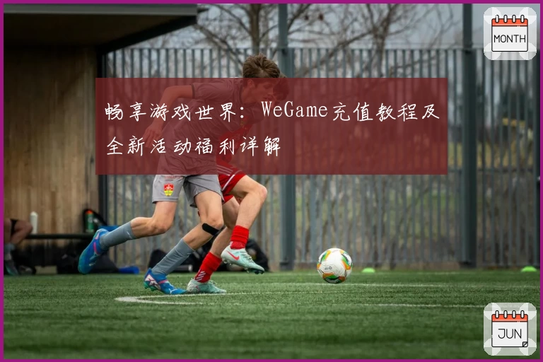 畅享游戏世界：WeGame充值教程及全新活动福利详解