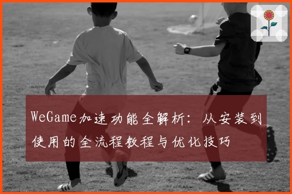 WeGame加速功能全解析：从安装到使用的全流程教程与优化技巧