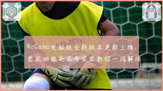 WeGame电脑版全新版本更新上线，首发功能亮点与安装教程一站解读