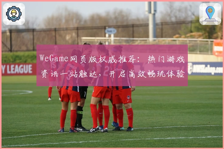 WeGame网页版权威推荐：热门游戏资讯一站触达，开启高效畅玩体验