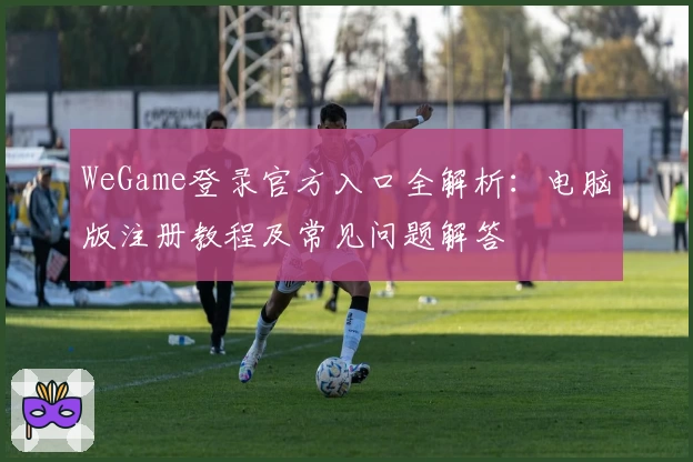 WeGame登录官方入口全解析：电脑版注册教程及常见问题解答