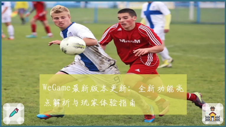 WeGame最新版本更新：全新功能亮点解析与玩家体验指南