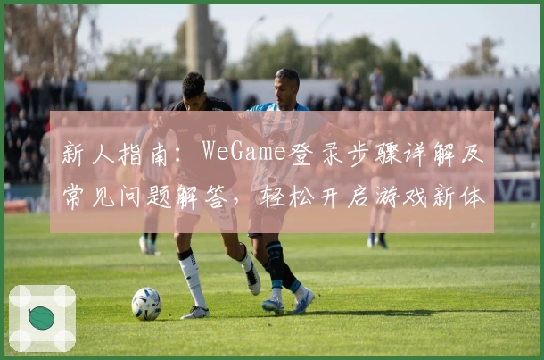 新人指南:WeGame登录步骤详解及常见问题解答,轻松开启游戏新体验