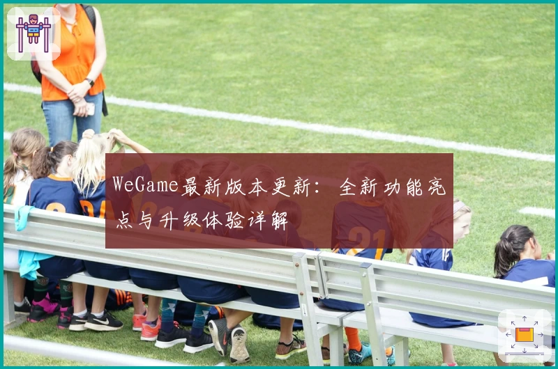 WeGame最新版本更新:全新功能亮点与升级体验详解