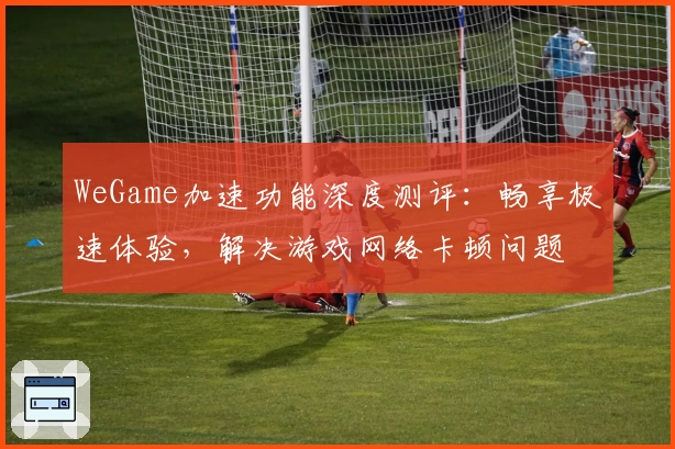 WeGame加速功能深度测评：畅享极速体验，解决游戏网络卡顿问题
