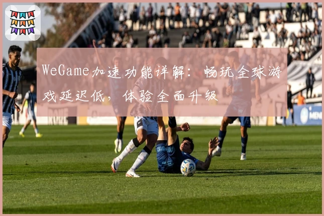 WeGame加速功能详解：畅玩全球游戏延迟低，体验全面升级
