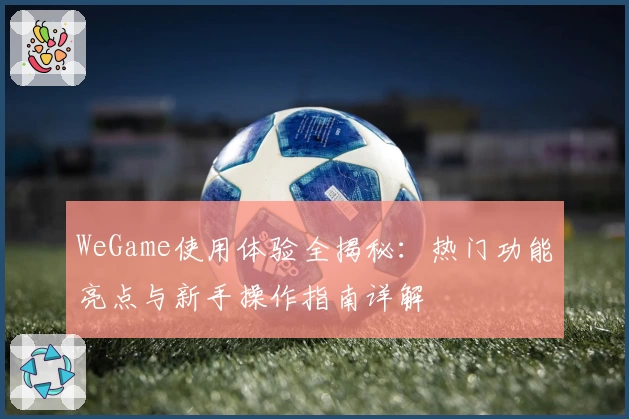 WeGame使用体验全揭秘:热门功能亮点与新手操作指南详解